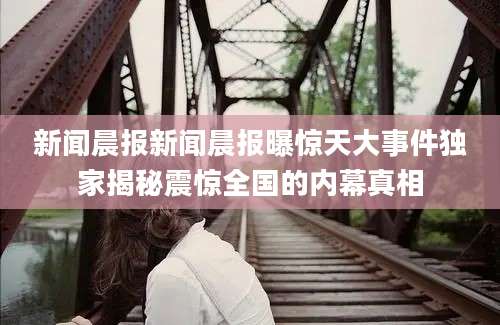 新闻晨报新闻晨报曝惊天大事件独家揭秘震惊全国的内幕真相