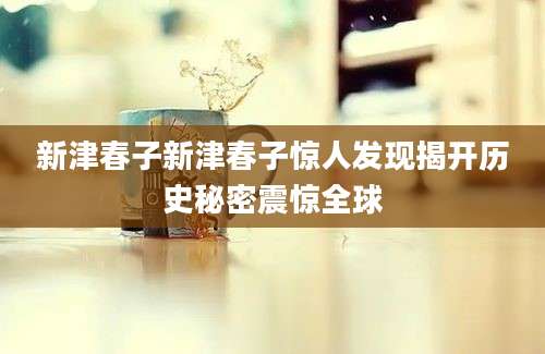 新津春子新津春子惊人发现揭开历史秘密震惊全球