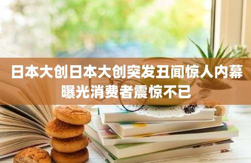 日本大创日本大创突发丑闻惊人内幕曝光消费者震惊不已
