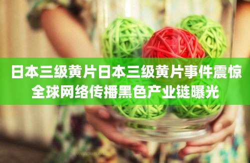 日本三级黄片日本三级黄片事件震惊全球网络传播黑色产业链曝光