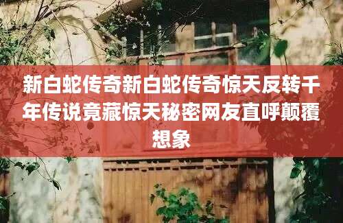 新白蛇传奇新白蛇传奇惊天反转千年传说竟藏惊天秘密网友直呼颠覆想象