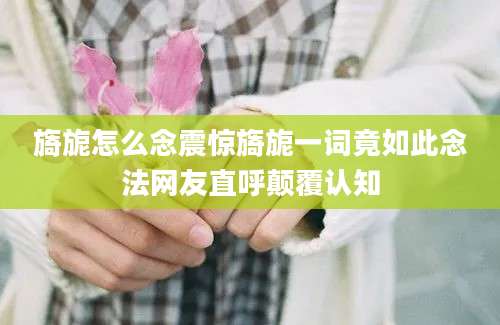 旖旎怎么念震惊旖旎一词竟如此念法网友直呼颠覆认知