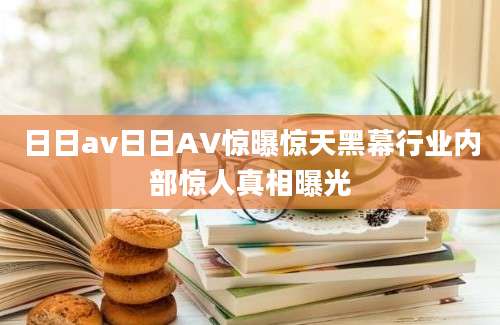 日日av日日AV惊曝惊天黑幕行业内部惊人真相曝光