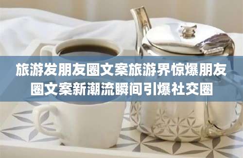 旅游发朋友圈文案旅游界惊爆朋友圈文案新潮流瞬间引爆社交圈