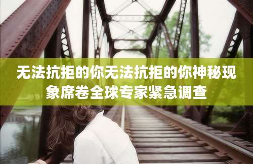 无法抗拒的你无法抗拒的你神秘现象席卷全球专家紧急调查