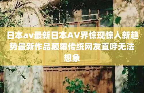 日本av最新日本AV界惊现惊人新趋势最新作品颠覆传统网友直呼无法想象