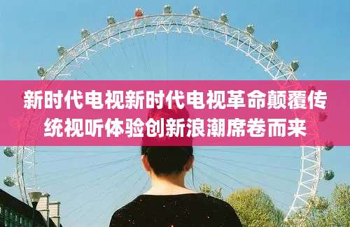 新时代电视新时代电视革命颠覆传统视听体验创新浪潮席卷而来