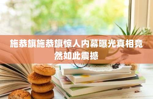 施恭旗施恭旗惊人内幕曝光真相竟然如此震撼