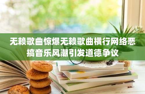 无赖歌曲惊爆无赖歌曲横行网络恶搞音乐风潮引发道德争议