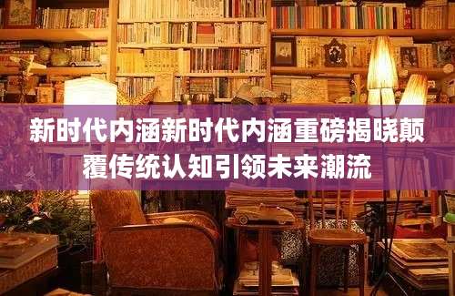 新时代内涵新时代内涵重磅揭晓颠覆传统认知引领未来潮流