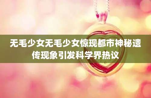 无毛少女无毛少女惊现都市神秘遗传现象引发科学界热议