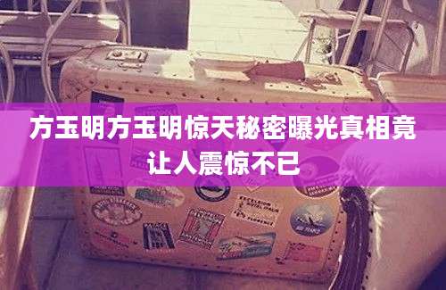 方玉明方玉明惊天秘密曝光真相竟让人震惊不已