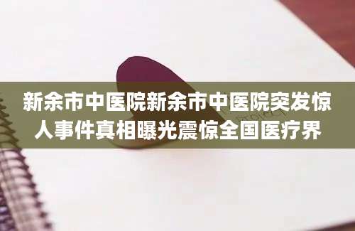新余市中医院新余市中医院突发惊人事件真相曝光震惊全国医疗界
