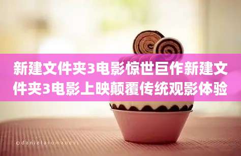 新建文件夹3电影惊世巨作新建文件夹3电影上映颠覆传统观影体验