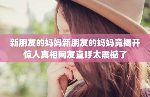 新朋友的妈妈新朋友的妈妈竟揭开惊人真相网友直呼太震撼了
