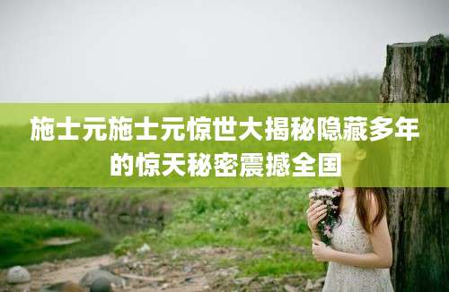 施士元施士元惊世大揭秘隐藏多年的惊天秘密震撼全国