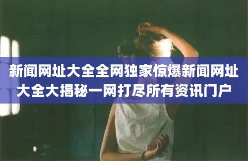 新闻网址大全全网独家惊爆新闻网址大全大揭秘一网打尽所有资讯门户