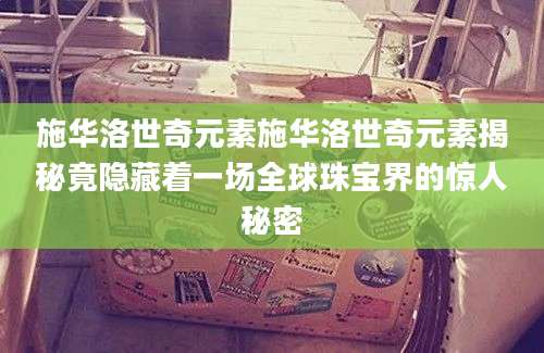 施华洛世奇元素施华洛世奇元素揭秘竟隐藏着一场全球珠宝界的惊人秘密