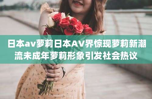 日本av萝莉日本AV界惊现萝莉新潮流未成年萝莉形象引发社会热议