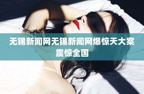 无锡新闻网无锡新闻网爆惊天大案震惊全国