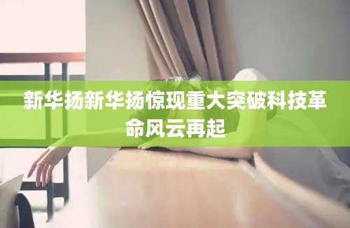 新华扬新华扬惊现重大突破科技革命风云再起