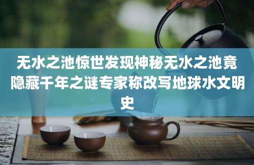 无水之池惊世发现神秘无水之池竟隐藏千年之谜专家称改写地球水文明史
