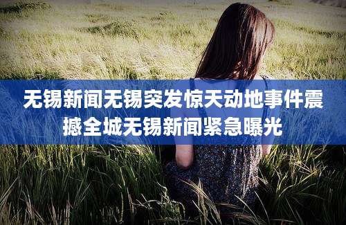 无锡新闻无锡突发惊天动地事件震撼全城无锡新闻紧急曝光