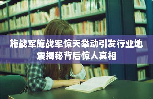 施战军施战军惊天举动引发行业地震揭秘背后惊人真相