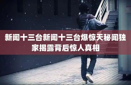 新闻十三台新闻十三台爆惊天秘闻独家揭露背后惊人真相