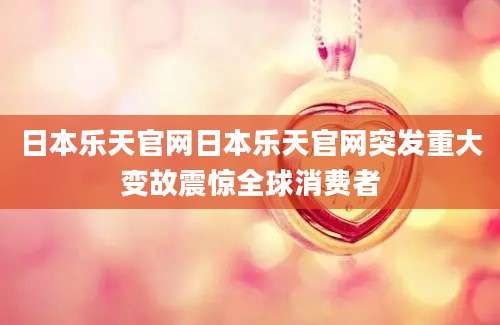 日本乐天官网日本乐天官网突发重大变故震惊全球消费者