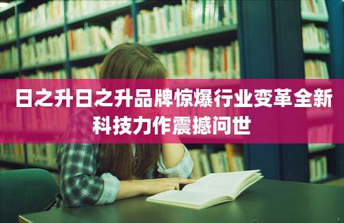 日之升日之升品牌惊爆行业变革全新科技力作震撼问世