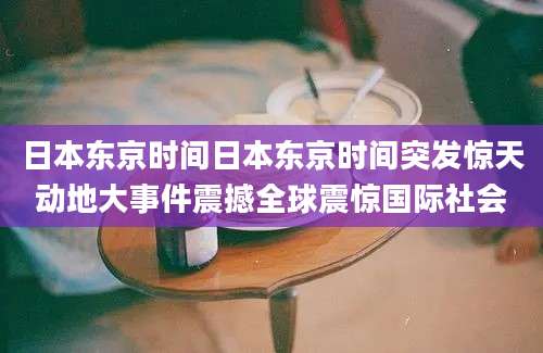 日本东京时间日本东京时间突发惊天动地大事件震撼全球震惊国际社会