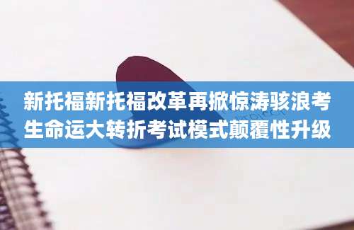 新托福新托福改革再掀惊涛骇浪考生命运大转折考试模式颠覆性升级