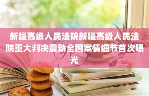 新疆高级人民法院新疆高级人民法院重大判决震动全国案情细节首次曝光