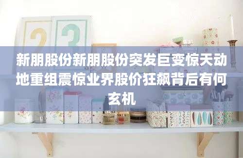 新朋股份新朋股份突发巨变惊天动地重组震惊业界股价狂飙背后有何玄机