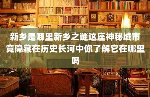 新乡是哪里新乡之谜这座神秘城市竟隐藏在历史长河中你了解它在哪里吗