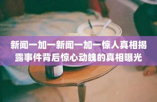新闻一加一新闻一加一惊人真相揭露事件背后惊心动魄的真相曝光