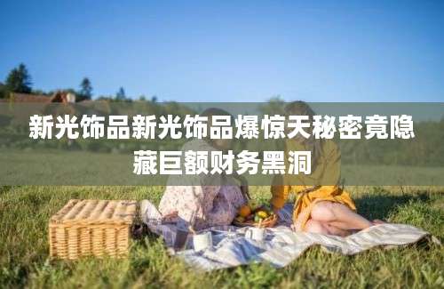 新光饰品新光饰品爆惊天秘密竟隐藏巨额财务黑洞