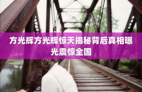 方光辉方光辉惊天揭秘背后真相曝光震惊全国