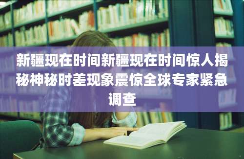 新疆现在时间新疆现在时间惊人揭秘神秘时差现象震惊全球专家紧急调查