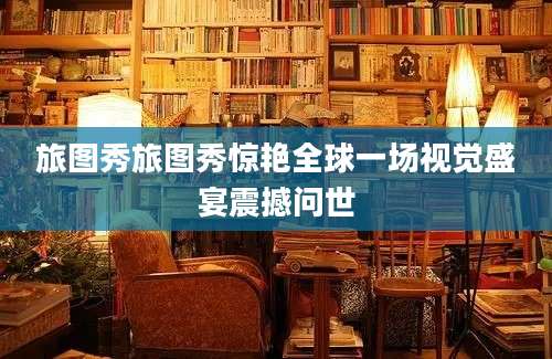 旅图秀旅图秀惊艳全球一场视觉盛宴震撼问世