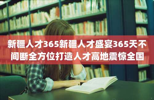 新疆人才365新疆人才盛宴365天不间断全方位打造人才高地震惊全国