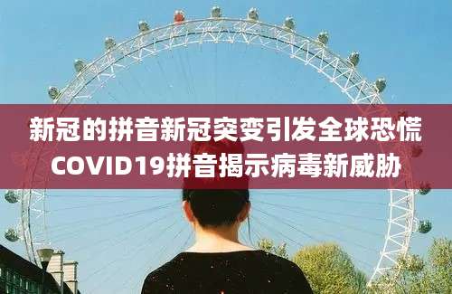 新冠的拼音新冠突变引发全球恐慌COVID19拼音揭示病毒新威胁