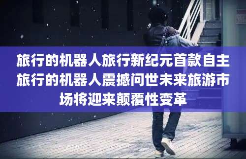 旅行的机器人旅行新纪元首款自主旅行的机器人震撼问世未来旅游市场将迎来颠覆性变革