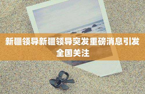 新疆领导新疆领导突发重磅消息引发全国关注