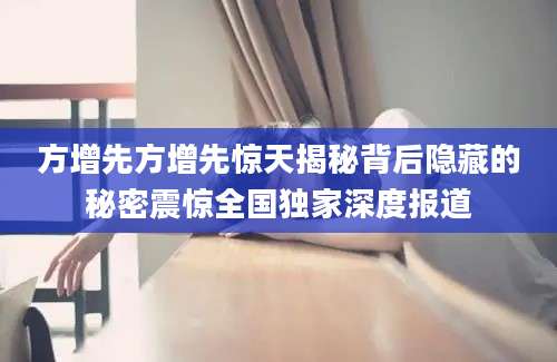 方增先方增先惊天揭秘背后隐藏的秘密震惊全国独家深度报道