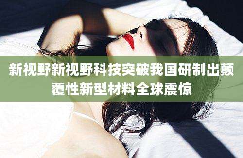 新视野新视野科技突破我国研制出颠覆性新型材料全球震惊