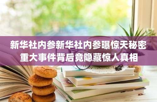 新华社内参新华社内参曝惊天秘密重大事件背后竟隐藏惊人真相