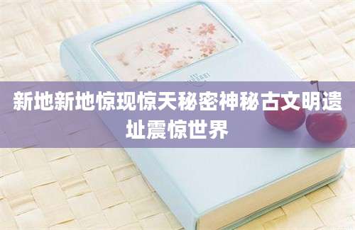 新地新地惊现惊天秘密神秘古文明遗址震惊世界
