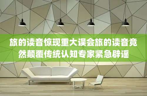 旅的读音惊现重大误会旅的读音竟然颠覆传统认知专家紧急辟谣